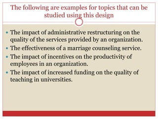 The following are examples for topics that can be
studied using this design
 The impact of administrative restructuring on the
quality of the services provided by an organization.
 The effectiveness of a marriage counseling service.
 The impact of incentives on the productivity of
employees in an organization.
 The impact of increased funding on the quality of
teaching in universities.
 
