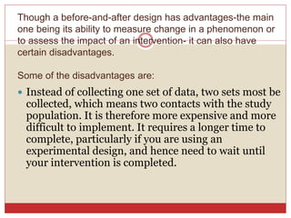  Instead of collecting one set of data, two sets most be
collected, which means two contacts with the study
population. It is therefore more expensive and more
difficult to implement. It requires a longer time to
complete, particularly if you are using an
experimental design, and hence need to wait until
your intervention is completed.
Though a before-and-after design has advantages-the main
one being its ability to measure change in a phenomenon or
to assess the impact of an intervention- it can also have
certain disadvantages.
Some of the disadvantages are:
 