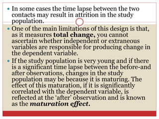  In some cases the time lapse between the two
contacts may result in attrition in the study
population.
 One of the main limitations of this design is that,
as it measures total change, you cannot
ascertain whether independent or extraneous
variables are responsible for producing change in
the dependent variable.
 If the study population is very young and if there
is a significant time lapse between the before-and
after observations, changes in the study
population may be because it is maturing. The
effect of this maturation, if it is significantly
correlated with the dependent variable, is
reflected at the ‘after’ observation and is known
as the maturation effect.
 