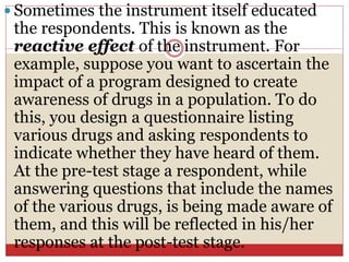  Sometimes the instrument itself educated
the respondents. This is known as the
reactive effect of the instrument. For
example, suppose you want to ascertain the
impact of a program designed to create
awareness of drugs in a population. To do
this, you design a questionnaire listing
various drugs and asking respondents to
indicate whether they have heard of them.
At the pre-test stage a respondent, while
answering questions that include the names
of the various drugs, is being made aware of
them, and this will be reflected in his/her
responses at the post-test stage.
 