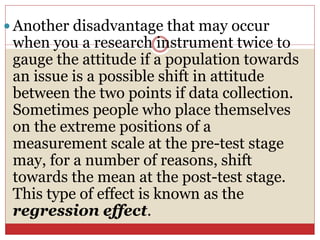  Another disadvantage that may occur
when you a research instrument twice to
gauge the attitude if a population towards
an issue is a possible shift in attitude
between the two points if data collection.
Sometimes people who place themselves
on the extreme positions of a
measurement scale at the pre-test stage
may, for a number of reasons, shift
towards the mean at the post-test stage.
This type of effect is known as the
regression effect.
 