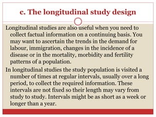 c. The longitudinal study design
Longitudinal studies are also useful when you need to
collect factual information on a continuing basis. You
may want to ascertain the trends in the demand for
labour, immigration, changes in the incidence of a
disease or in the mortality, morbidity and fertility
patterns of a population.
In longitudinal studies the study population is visited a
number of times at regular intervals, usually over a long
period, to collect the required information. These
intervals are not fixed so their length may vary from
study to study. Intervals might be as short as a week or
longer than a year.
 