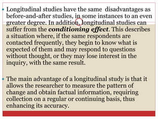  Longitudinal studies have the same disadvantages as
before-and-after studies, in some instances to an even
greater degree. In addition, longitudinal studies can
suffer from the conditioning effect. This describes
a situation where, if the same respondents are
contacted frequently, they begin to know what is
expected of them and may respond to questions
without thought, or they may lose interest in the
inquiry, with the same result.
 The main advantage of a longitudinal study is that it
allows the researcher to measure the pattern of
change and obtain factual information, requiring
collection on a regular or continuing basis, thus
enhancing its accuracy.
 