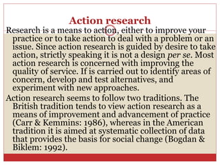 Action research
Research is a means to action, either to improve your
practice or to take action to deal with a problem or an
issue. Since action research is guided by desire to take
action, strictly speaking it is not a design per se. Most
action research is concerned with improving the
quality of service. If is carried out to identify areas of
concern, develop and test alternatives, and
experiment with new approaches.
Action research seems to follow two traditions. The
British tradition tends to view action research as a
means of improvement and advancement of practice
(Carr & Kemmins: 1986), whereas in the American
tradition it is aimed at systematic collection of data
that provides the basis for social change (Bogdan &
Biklem: 1992).
 