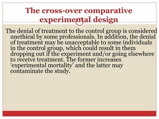 The cross-over comparative
experimental design
The denial of treatment to the control group is considered
unethical by some professionals. In addition, the denial
of treatment may be unacceptable to some individuals
in the control group, which could result in them
dropping out if the experiment and/or going elsewhere
to receive treatment. The former increases
‘experimental mortality’ and the latter may
contaminate the study.
 