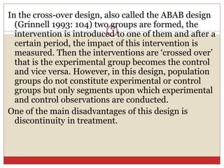 In the cross-over design, also called the ABAB design
(Grinnell 1993: 104) two groups are formed, the
intervention is introduced to one of them and after a
certain period, the impact of this intervention is
measured. Then the interventions are ‘crossed over’
that is the experimental group becomes the control
and vice versa. However, in this design, population
groups do not constitute experimental or control
groups but only segments upon which experimental
and control observations are conducted.
One of the main disadvantages of this design is
discontinuity in treatment.
 