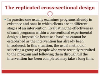 The replicated cross-sectional design
 In practice one usually examines programs already in
existence and ones in which clients are at different
stages of an intervention. Evaluating the effectiveness
of such programs within a conventional experimental
design is impossible because a baseline cannot be
established as the intervention has already been
introduced. In this situation, the usual method of
selecting a group of people who were recently recruited
to the program and following them through till the
intervention has been completed may take a long time.
 