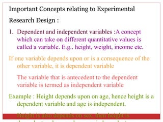 Important Concepts relating to Experimental
Research Design :
1. Dependent and independent variables :A concept
which can take on different quantitative values is
called a variable. E.g.. height, weight, income etc.
If one variable depends upon or is a consequence of the
other variable, it is dependent variable
The variable that is antecedent to the dependent
variable is termed as independent variable
Example : Height depends upon on age, hence height is a
dependent variable and age is independent.
Height is also depends on sex, then height is
 