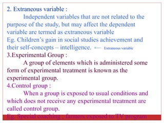 2. Extraneous variable :
Independent variables that are not related to the
purpose of the study, but may affect the dependent
variable are termed as extraneous variable
Eg. Children’s gain in social studies achievement and
their self-concepts – intelligence. Extraneous variable
3.Experimental Group :
A group of elements which is administered some
form of experimental treatment is known as the
experimental group.
4.Control group :
When a group is exposed to usual conditions and
which does not receive any experimental treatment are
called control group.
Eg. Special coaching ; farmers exposed to TV program
 