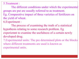 5.Treatment :
The different conditions under which the experimental
groups are put are usually referred to as treatment.
Eg. Comparative impact of three varieties of fertilizers on
the yield of wheat.
6.Experiment :
The process of examining the truth of a statistical
hypothesis relating to some research problem. Eg
experiemnt to examine the usefulness of a certain newly
developed drug.
7.Experimental units: The pre determined plots or the blocks
where different treatments are used is known as
experimental units.
 