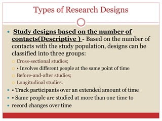 Types of Research Designs
 Study designs based on the number of
contacts(Descriptive ) - Based on the number of
contacts with the study population, designs can be
classified into three groups:
 Cross-sectional studies;
 • Involves different people at the same point of time
 Before-and-after studies;
 Longitudinal studies.
 • Track participants over an extended amount of time
 • Same people are studied at more than one time to
 record changes over time
 