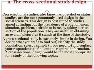 a. The cross-sectional study design
Cross-sectional studies, also known as one-shot or status
studies, are the most commonly used design in the
social sciences. This design is best suited to studies
aimed at finding out the prevalence of a phenomenon,
situation, problem, attitude or issue, by taking a cross-
section of the population. They are useful in obtaining
an overall ‘picture’ as it stands at the time of the study.
A cross-sectional study is extremely simple in design. You
decide what you want to find out, identify the study
population, select a sample (if you need to) and contact
your respondents to find out the required information.
A cross-sectional design would be the most appropriate
for a study of the following topics:
 