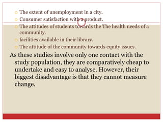  The extent of unemployment in a city.
 Consumer satisfaction with a product.
 The attitudes of students towards the The health needs of a
community.
 facilities available in their library.
 The attitude of the community towards equity issues.
As these studies involve only one contact with the
study population, they are comparatively cheap to
undertake and easy to analyse. However, their
biggest disadvantage is that they cannot measure
change.
 