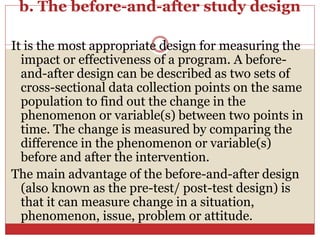 b. The before-and-after study design
It is the most appropriate design for measuring the
impact or effectiveness of a program. A before-
and-after design can be described as two sets of
cross-sectional data collection points on the same
population to find out the change in the
phenomenon or variable(s) between two points in
time. The change is measured by comparing the
difference in the phenomenon or variable(s)
before and after the intervention.
The main advantage of the before-and-after design
(also known as the pre-test/ post-test design) is
that it can measure change in a situation,
phenomenon, issue, problem or attitude.
 