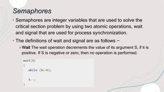 Semaphores
• Semaphores are integer variables that are used to solve the
critical section problem by using two atomic oper...