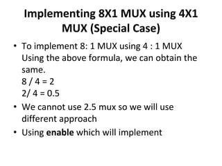 Implementing 8X1 MUX using 4X1
MUX (Special Case)
• To implement 8: 1 MUX using 4 : 1 MUX
Using the above formula, we can obtain the
same.
8 / 4 = 2
2/ 4 = 0.5
• We cannot use 2.5 mux so we will use
different approach
• Using enable which will implement
 