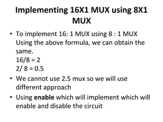 Implementing 16X1 MUX using 8X1
MUX
• To implement 16: 1 MUX using 8 : 1 MUX
Using the above formula, we can obtain the
same.
16/8 = 2
2/ 8 = 0.5
• We cannot use 2.5 mux so we will use
different approach
• Using enable which will implement which will
enable and disable the circuit
 