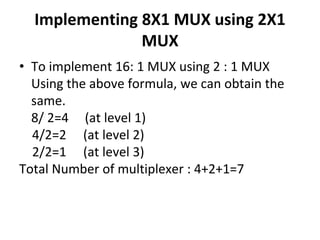 Implementing 8X1 MUX using 2X1
MUX
• To implement 16: 1 MUX using 2 : 1 MUX
Using the above formula, we can obtain the
same.
8/ 2=4 (at level 1)
4/2=2 (at level 2)
2/2=1 (at level 3)
Total Number of multiplexer : 4+2+1=7
 