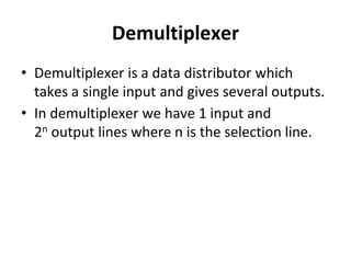 Demultiplexer
• Demultiplexer is a data distributor which
takes a single input and gives several outputs.
• In demultiplexer we have 1 input and
2n output lines where n is the selection line.
 