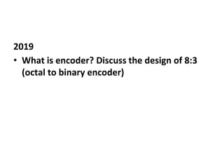 2019
• What is encoder? Discuss the design of 8:3
(octal to binary encoder)
 