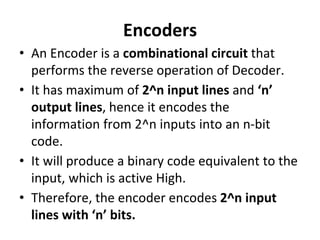 Encoders
• An Encoder is a combinational circuit that
performs the reverse operation of Decoder.
• It has maximum of 2^n input lines and ‘n’
output lines, hence it encodes the
information from 2^n inputs into an n-bit
code.
• It will produce a binary code equivalent to the
input, which is active High.
• Therefore, the encoder encodes 2^n input
lines with ‘n’ bits.
 