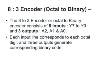 8 : 3 Encoder (Octal to Binary) –
• The 8 to 3 Encoder or octal to Binary
encoder consists of 8 inputs : Y7 to Y0
and 3 outputs : A2, A1 & A0.
• Each input line corresponds to each octal
digit and three outputs generate
corresponding binary code
 