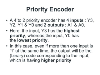 Priority Encoder
• A 4 to 2 priority encoder has 4 inputs : Y3,
Y2, Y1 & Y0 and 2 outputs : A1 & A0.
• Here, the input, Y3 has the highest
priority, whereas the input, Y0 has
the lowest priority.
• In this case, even if more than one input is
‘1’ at the same time, the output will be the
(binary) code corresponding to the input,
which is having higher priority
 