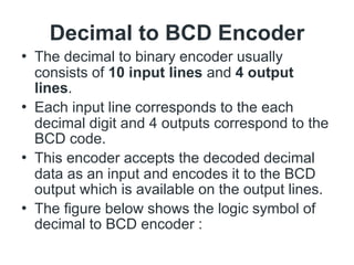 Decimal to BCD Encoder
• The decimal to binary encoder usually
consists of 10 input lines and 4 output
lines.
• Each input line corresponds to the each
decimal digit and 4 outputs correspond to the
BCD code.
• This encoder accepts the decoded decimal
data as an input and encodes it to the BCD
output which is available on the output lines.
• The figure below shows the logic symbol of
decimal to BCD encoder :
 