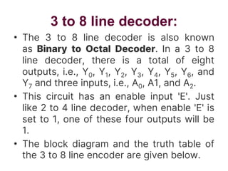 3 to 8 line decoder:
• The 3 to 8 line decoder is also known
as Binary to Octal Decoder. In a 3 to 8
line decoder, there is a total of eight
outputs, i.e., Y0, Y1, Y2, Y3, Y4, Y5, Y6, and
Y7 and three inputs, i.e., A0, A1, and A2.
• This circuit has an enable input 'E'. Just
like 2 to 4 line decoder, when enable 'E' is
set to 1, one of these four outputs will be
1.
• The block diagram and the truth table of
the 3 to 8 line encoder are given below.
 