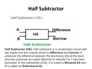 Half Subtractor
Half Subtractor (HS): Half subtractor is a combination circuit with
two inputs and two outputs which is difference and borrow. It
produces the difference between the two binary bits at the input
and also produces an output (Borrow) to indicate if a 1 has been
borrowed. In the subtraction (A-B), A is called a Minuend bit and
B is called as Subtrahend bit.
 
