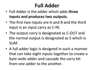 Full Adder
• Full Adder is the adder which adds three
inputs and produces two outputs.
• The first two inputs are A and B and the third
input is an input carry as C-IN.
• The output carry is designated as C-OUT and
the normal output is designated as S which is
SUM.
• A full adder logic is designed in such a manner
that can take eight inputs together to create a
byte-wide adder and cascade the carry bit
from one adder to the another.
 