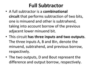 Full Subtractor
• A full subtractor is a combinational
circuit that performs subtraction of two bits,
one is minuend and other is subtrahend,
taking into account borrow of the previous
adjacent lower minuend bit.
• This circuit has three inputs and two outputs.
The three inputs A, B and Bin, denote the
minuend, subtrahend, and previous borrow,
respectively.
• The two outputs, D and Bout represent the
difference and output borrow, respectively.
 