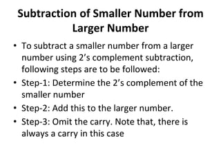 Subtraction of Smaller Number from
Larger Number
• To subtract a smaller number from a larger
number using 2’s complement subtraction,
following steps are to be followed:
• Step-1: Determine the 2’s complement of the
smaller number
• Step-2: Add this to the larger number.
• Step-3: Omit the carry. Note that, there is
always a carry in this case
 