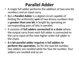 Parallel Adder
• A single full adder performs the addition of two one bit
numbers and an input carry.
• But a Parallel Adder is a digital circuit capable of
finding the arithmetic sum of two binary numbers that
is greater than one bit in length by operating on
corresponding pairs of bits in parallel.
• It consists of full adders connected in a chain where
the output carry from each full adder is connected to
the carry input of the next higher order full adder in
the chain.
• A n bit parallel adder requires n full adders to
perform the operation. So for the two-bit number,
two adders are needed while for four bit number, four
adders are needed and so on.
 