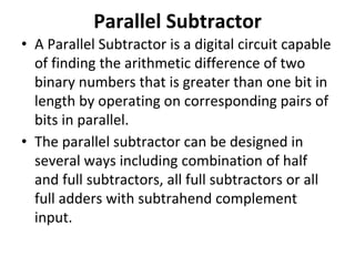 Parallel Subtractor
• A Parallel Subtractor is a digital circuit capable
of finding the arithmetic difference of two
binary numbers that is greater than one bit in
length by operating on corresponding pairs of
bits in parallel.
• The parallel subtractor can be designed in
several ways including combination of half
and full subtractors, all full subtractors or all
full adders with subtrahend complement
input.
 