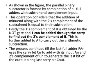 • As shown in the figure, the parallel binary
subtractor is formed by combination of all full
adders with subtrahend complement input.
• This operation considers that the addition of
minuend along with the 2’s complement of the
subtrahend is equal to their subtraction.
• Firstly the 1’s complement of B is obtained by the
NOT gate and 1 can be added through the carry
to find out the 2’s complement of B. This is
further added to A to carry out the arithmetic
subtraction.
• The process continues till the last full adder FAn
uses the carry bit Cn to add with its input An and
2’s complement of Bn to generate the last bit of
the output along last carry bit Cout.
 
