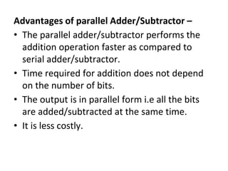 Advantages of parallel Adder/Subtractor –
• The parallel adder/subtractor performs the
addition operation faster as compared to
serial adder/subtractor.
• Time required for addition does not depend
on the number of bits.
• The output is in parallel form i.e all the bits
are added/subtracted at the same time.
• It is less costly.
 