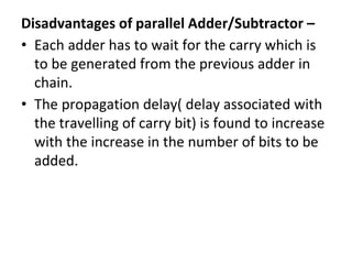 Disadvantages of parallel Adder/Subtractor –
• Each adder has to wait for the carry which is
to be generated from the previous adder in
chain.
• The propagation delay( delay associated with
the travelling of carry bit) is found to increase
with the increase in the number of bits to be
added.
 