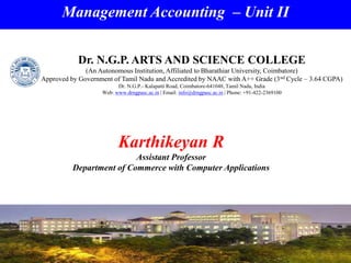 Management Accounting – Unit II
Karthikeyan R
Assistant Professor
Department of Commerce with Computer Applications
Dr. N.G.P. ARTS AND SCIENCE COLLEGE
(An Autonomous Institution, Affiliated to Bharathiar University, Coimbatore)
Approved by Government of Tamil Nadu and Accredited by NAAC with A++ Grade (3nd Cycle – 3.64 CGPA)
Dr. N.G.P.- Kalapatti Road, Coimbatore-641048, Tamil Nadu, India
Web: www.drngpasc.ac.in | Email: info@drngpasc.ac.in | Phone: +91-422-2369100
 