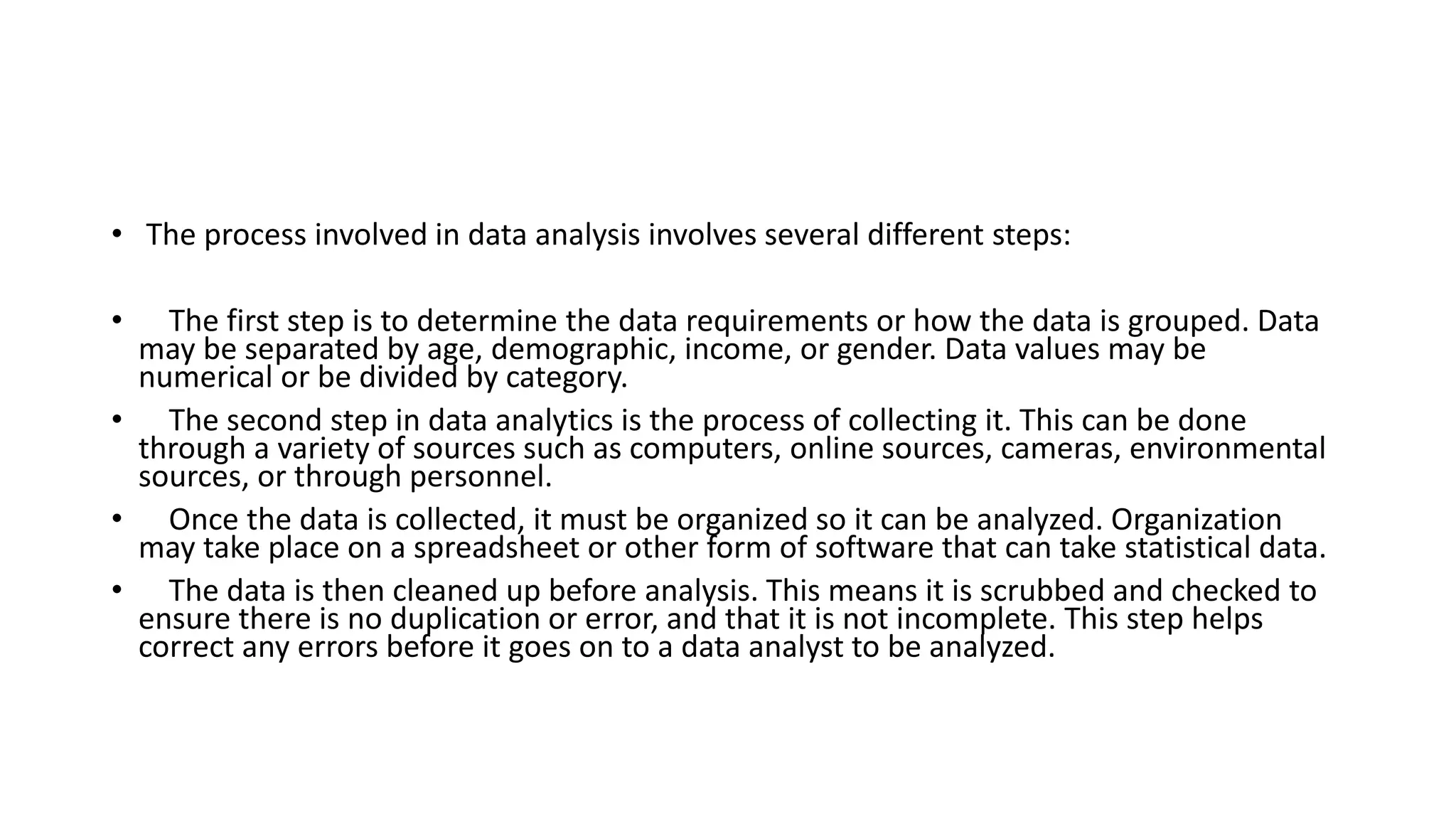 • The process involved in data analysis involves several different steps:
• The first step is to determine the data requirements or how the data is grouped. Data
may be separated by age, demographic, income, or gender. Data values may be
numerical or be divided by category.
• The second step in data analytics is the process of collecting it. This can be done
through a variety of sources such as computers, online sources, cameras, environmental
sources, or through personnel.
• Once the data is collected, it must be organized so it can be analyzed. Organization
may take place on a spreadsheet or other form of software that can take statistical data.
• The data is then cleaned up before analysis. This means it is scrubbed and checked to
ensure there is no duplication or error, and that it is not incomplete. This step helps
correct any errors before it goes on to a data analyst to be analyzed.
 