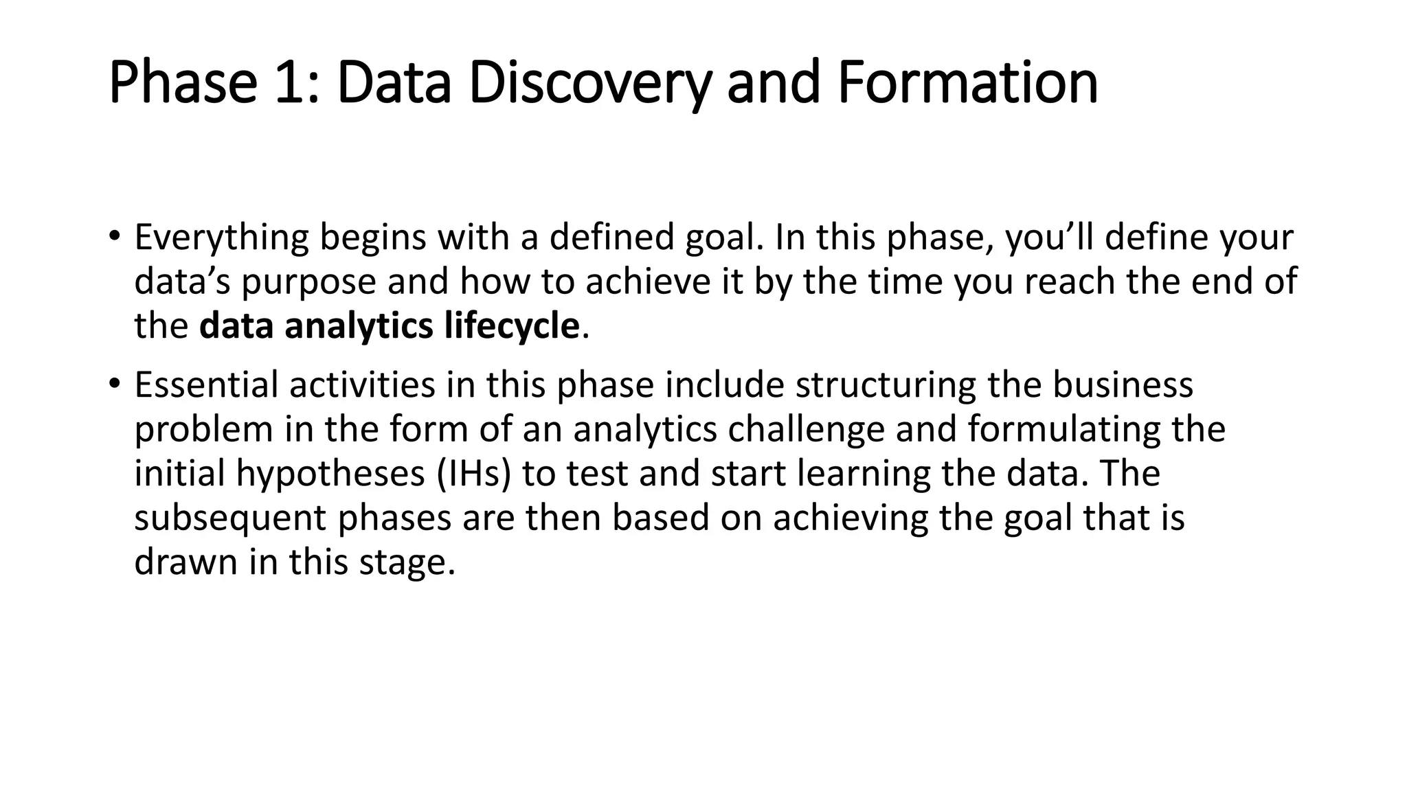 Phase 1: Data Discovery and Formation
• Everything begins with a defined goal. In this phase, you’ll define your
data’s purpose and how to achieve it by the time you reach the end of
the data analytics lifecycle.
• Essential activities in this phase include structuring the business
problem in the form of an analytics challenge and formulating the
initial hypotheses (IHs) to test and start learning the data. The
subsequent phases are then based on achieving the goal that is
drawn in this stage.
 