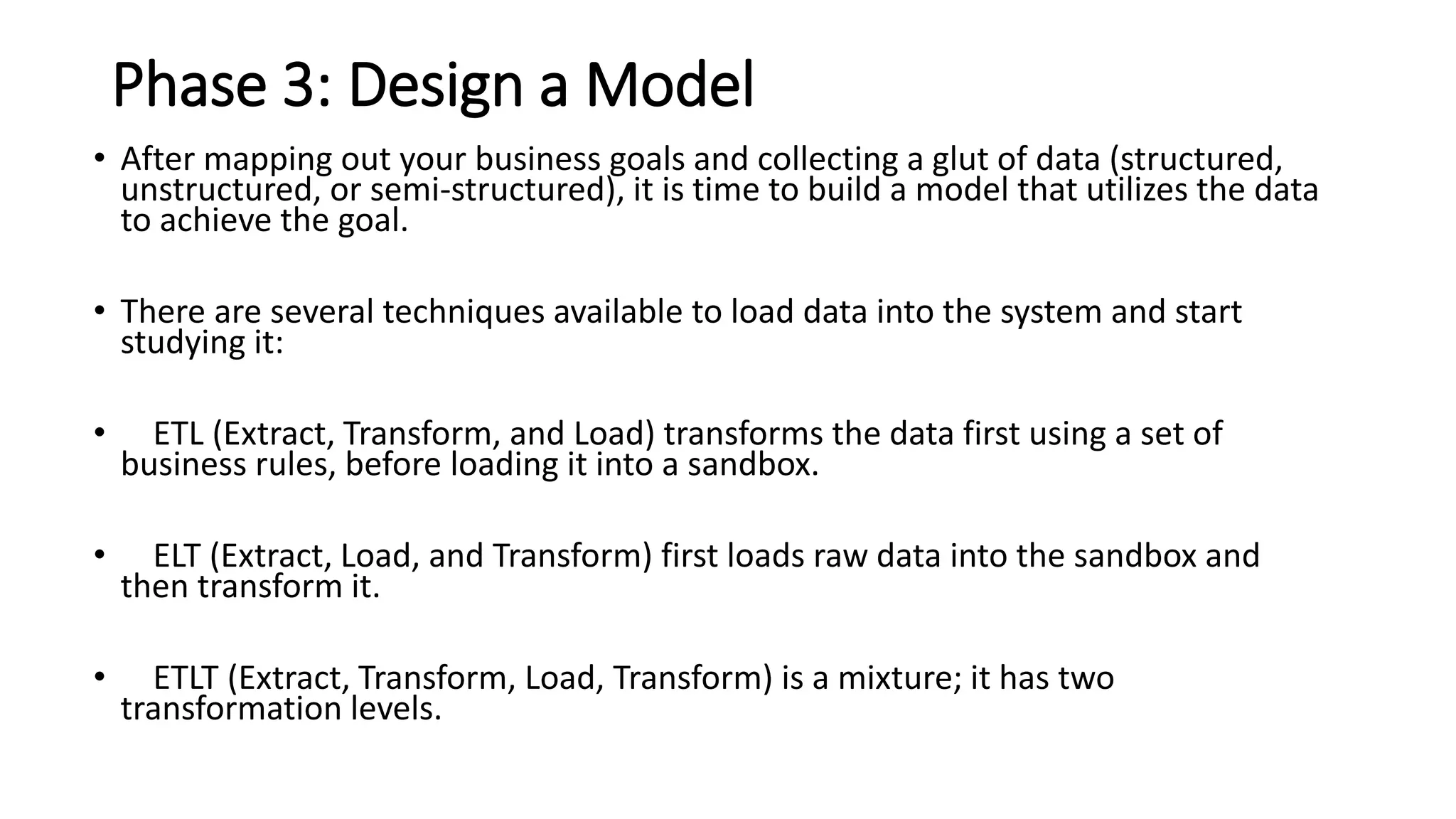 Phase 3: Design a Model
• After mapping out your business goals and collecting a glut of data (structured,
unstructured, or semi-structured), it is time to build a model that utilizes the data
to achieve the goal.
• There are several techniques available to load data into the system and start
studying it:
• ETL (Extract, Transform, and Load) transforms the data first using a set of
business rules, before loading it into a sandbox.
• ELT (Extract, Load, and Transform) first loads raw data into the sandbox and
then transform it.
• ETLT (Extract, Transform, Load, Transform) is a mixture; it has two
transformation levels.
 