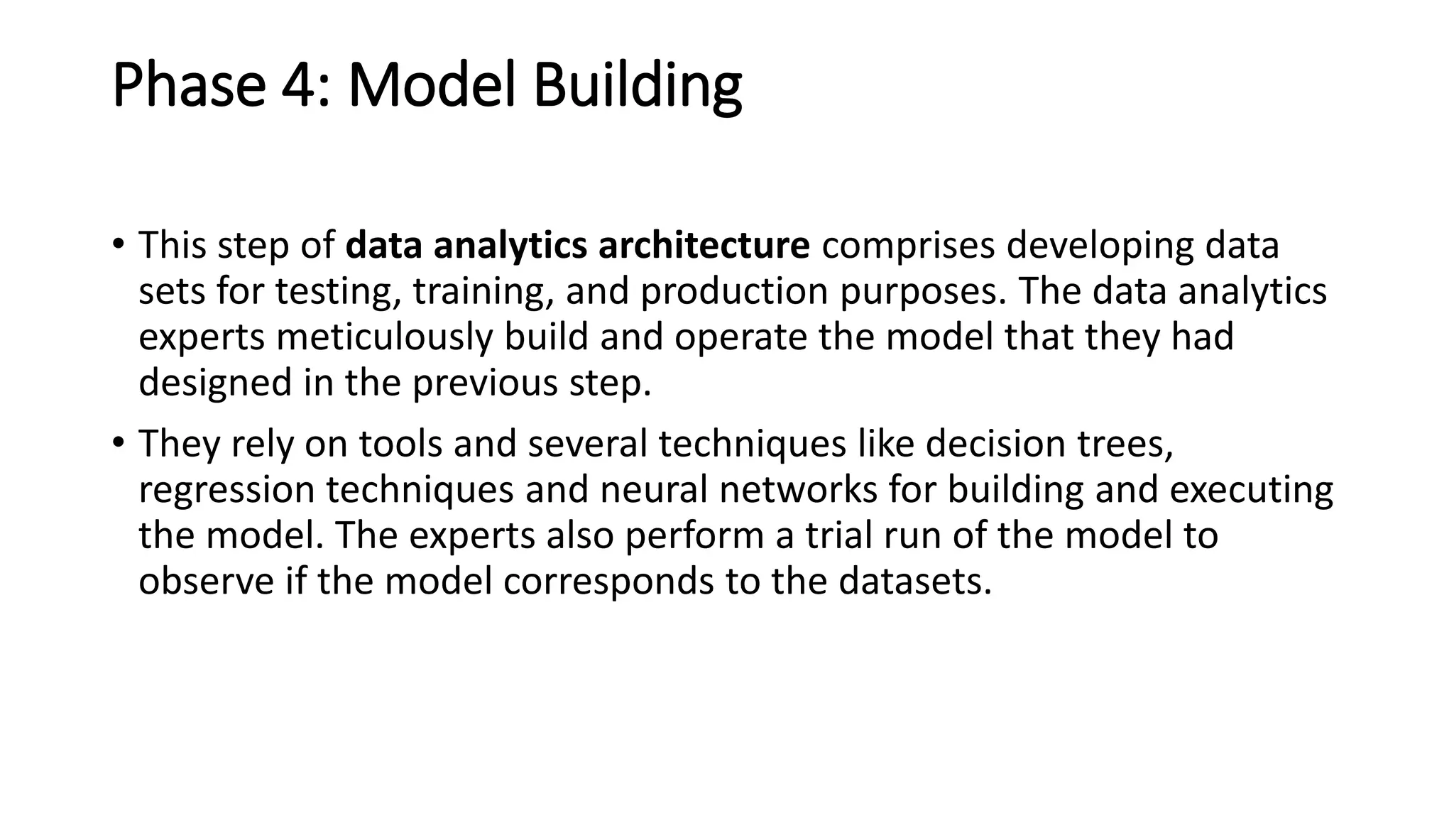Phase 4: Model Building
• This step of data analytics architecture comprises developing data
sets for testing, training, and production purposes. The data analytics
experts meticulously build and operate the model that they had
designed in the previous step.
• They rely on tools and several techniques like decision trees,
regression techniques and neural networks for building and executing
the model. The experts also perform a trial run of the model to
observe if the model corresponds to the datasets.
 