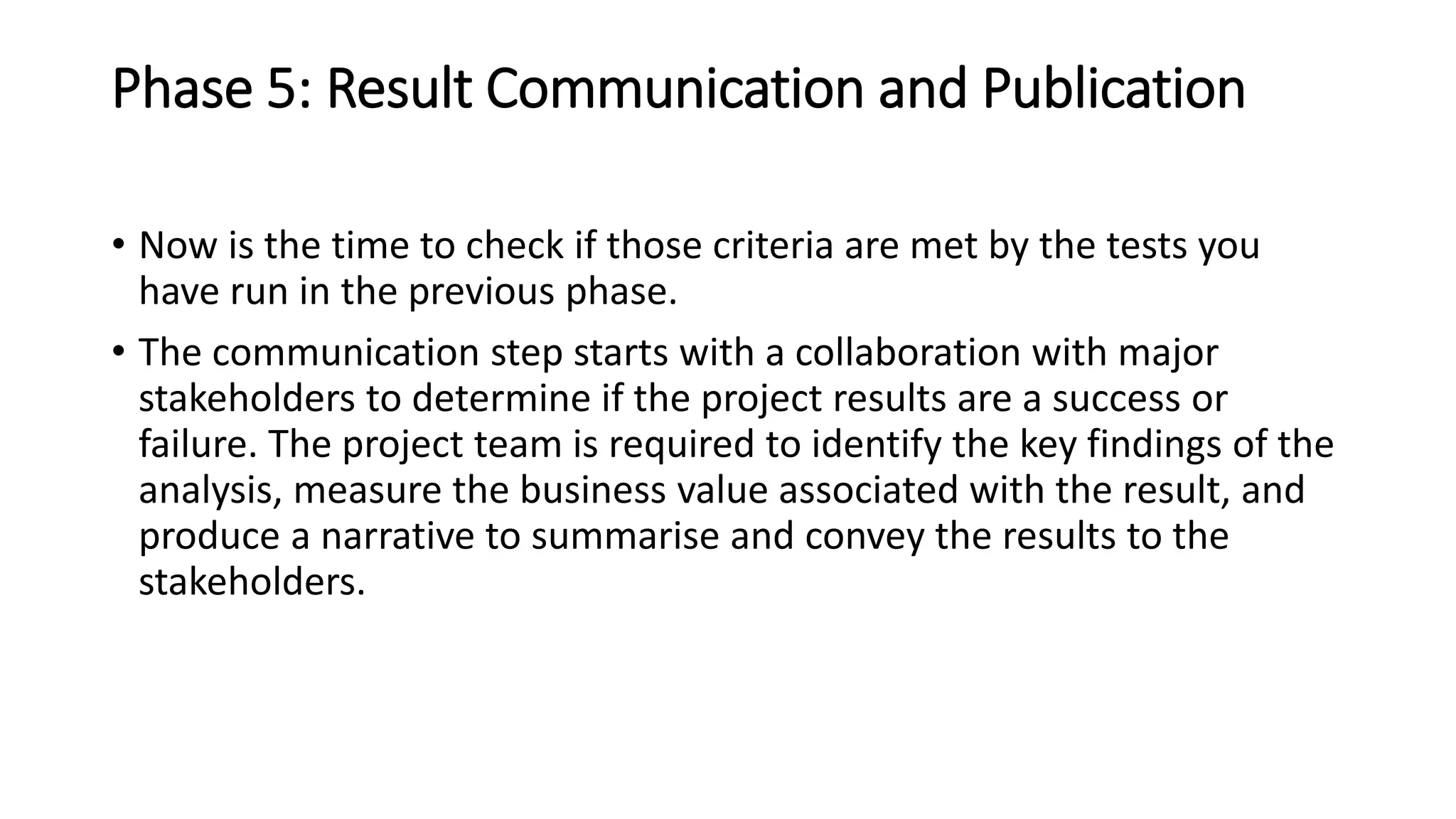 Phase 5: Result Communication and Publication
• Now is the time to check if those criteria are met by the tests you
have run in the previous phase.
• The communication step starts with a collaboration with major
stakeholders to determine if the project results are a success or
failure. The project team is required to identify the key findings of the
analysis, measure the business value associated with the result, and
produce a narrative to summarise and convey the results to the
stakeholders.
 