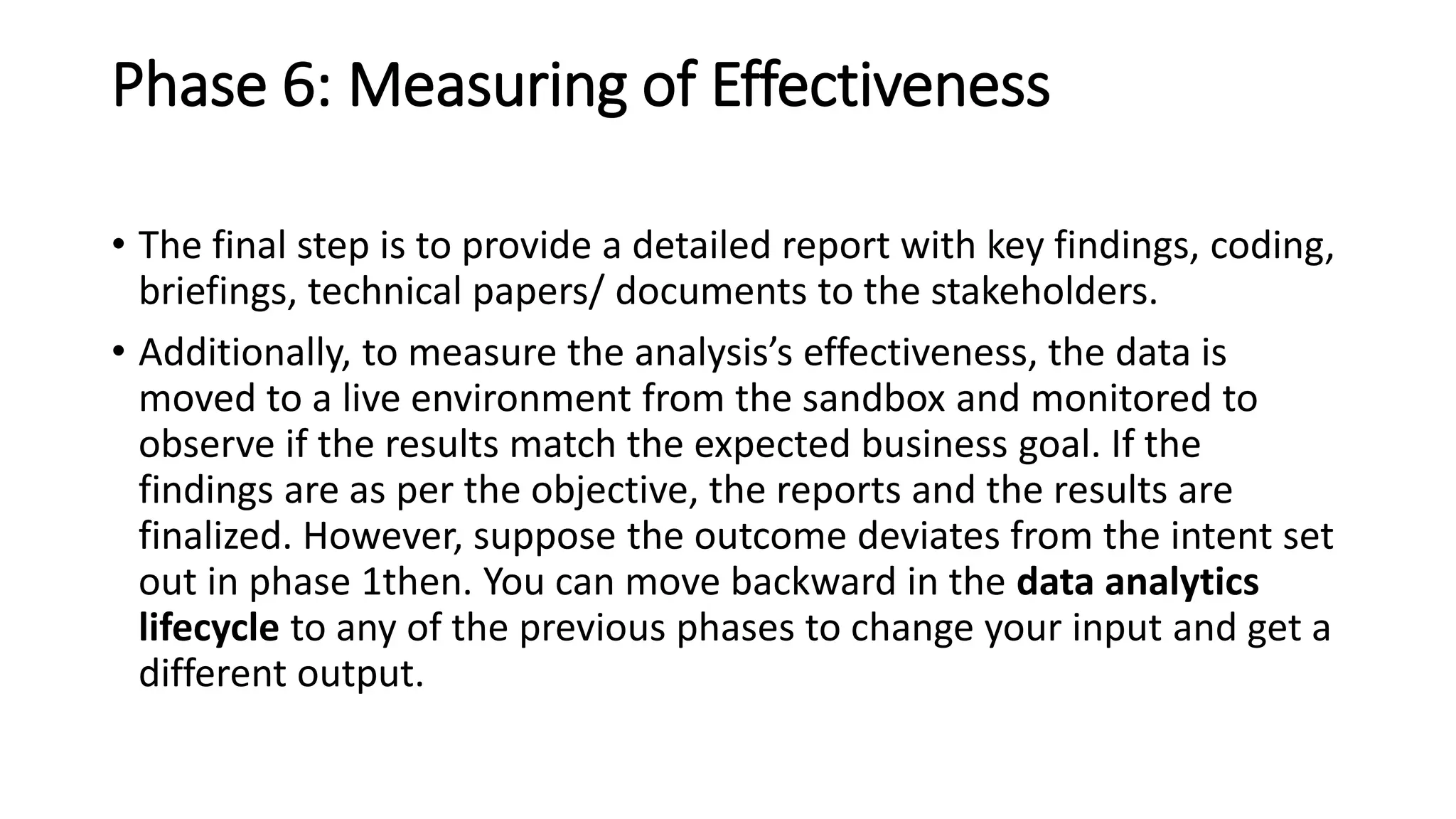 Phase 6: Measuring of Effectiveness
• The final step is to provide a detailed report with key findings, coding,
briefings, technical papers/ documents to the stakeholders.
• Additionally, to measure the analysis’s effectiveness, the data is
moved to a live environment from the sandbox and monitored to
observe if the results match the expected business goal. If the
findings are as per the objective, the reports and the results are
finalized. However, suppose the outcome deviates from the intent set
out in phase 1then. You can move backward in the data analytics
lifecycle to any of the previous phases to change your input and get a
different output.
 