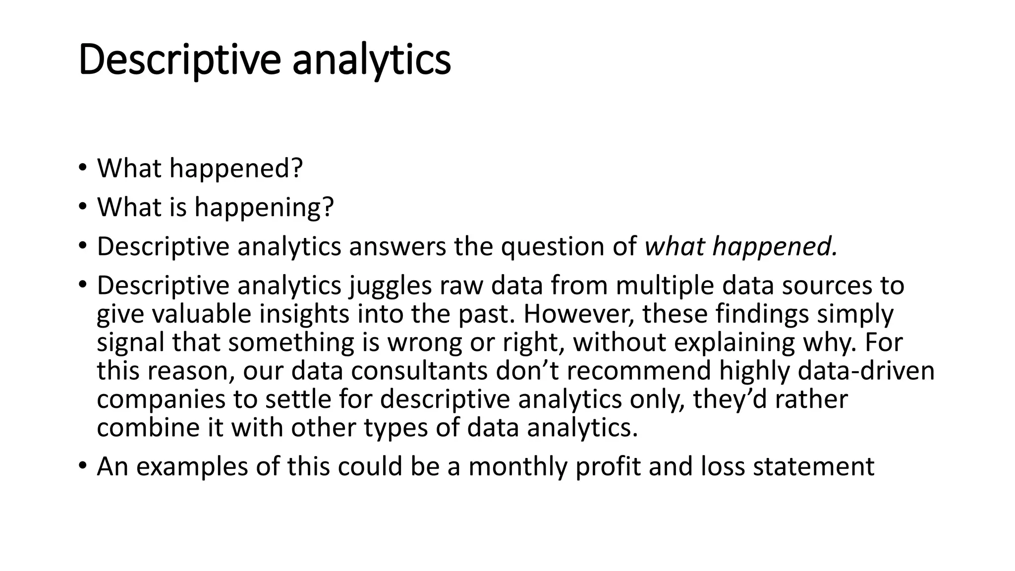Descriptive analytics
• What happened?
• What is happening?
• Descriptive analytics answers the question of what happened.
• Descriptive analytics juggles raw data from multiple data sources to
give valuable insights into the past. However, these findings simply
signal that something is wrong or right, without explaining why. For
this reason, our data consultants don’t recommend highly data-driven
companies to settle for descriptive analytics only, they’d rather
combine it with other types of data analytics.
• An examples of this could be a monthly profit and loss statement
 