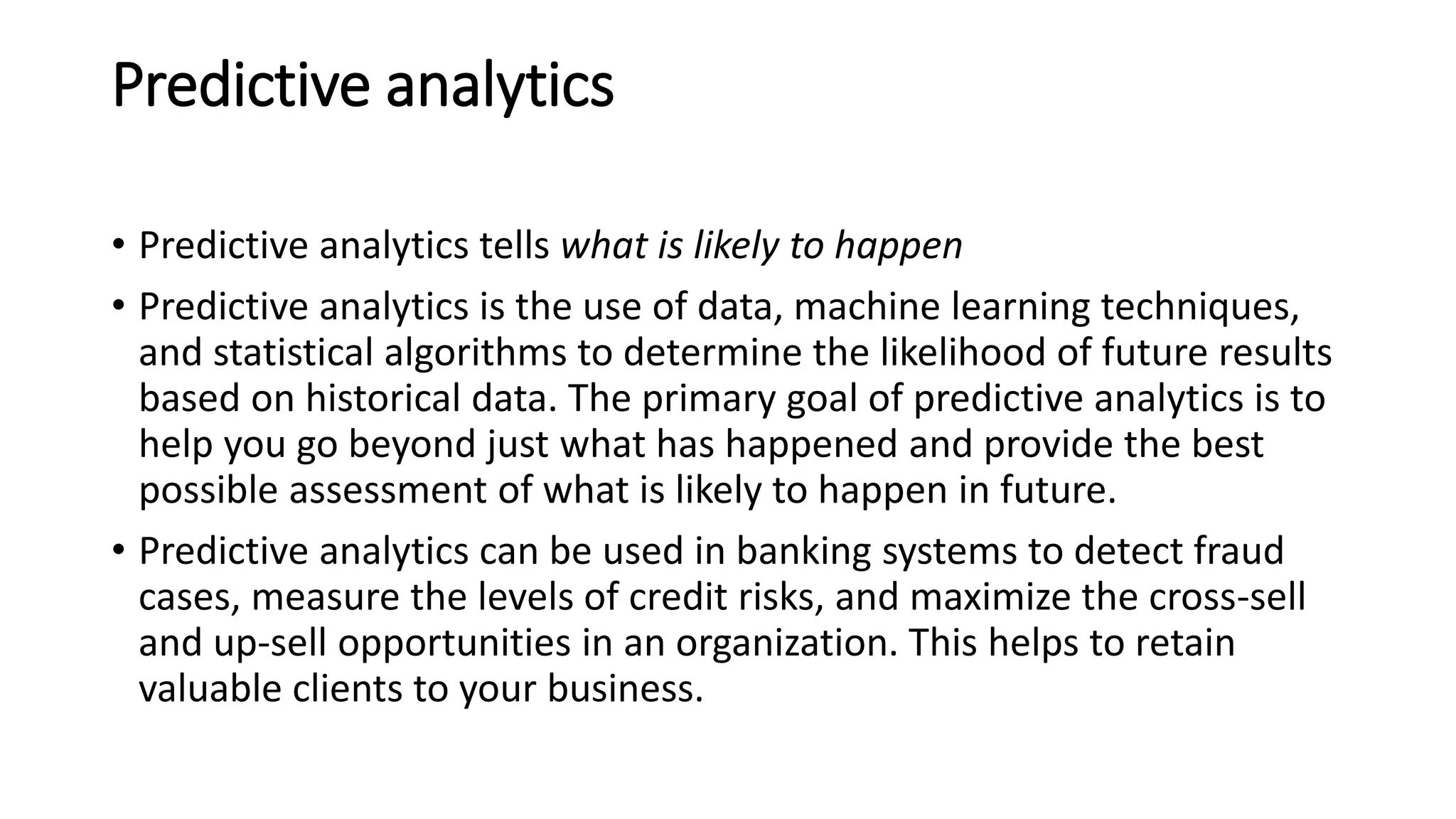 Predictive analytics
• Predictive analytics tells what is likely to happen
• Predictive analytics is the use of data, machine learning techniques,
and statistical algorithms to determine the likelihood of future results
based on historical data. The primary goal of predictive analytics is to
help you go beyond just what has happened and provide the best
possible assessment of what is likely to happen in future.
• Predictive analytics can be used in banking systems to detect fraud
cases, measure the levels of credit risks, and maximize the cross-sell
and up-sell opportunities in an organization. This helps to retain
valuable clients to your business.
 