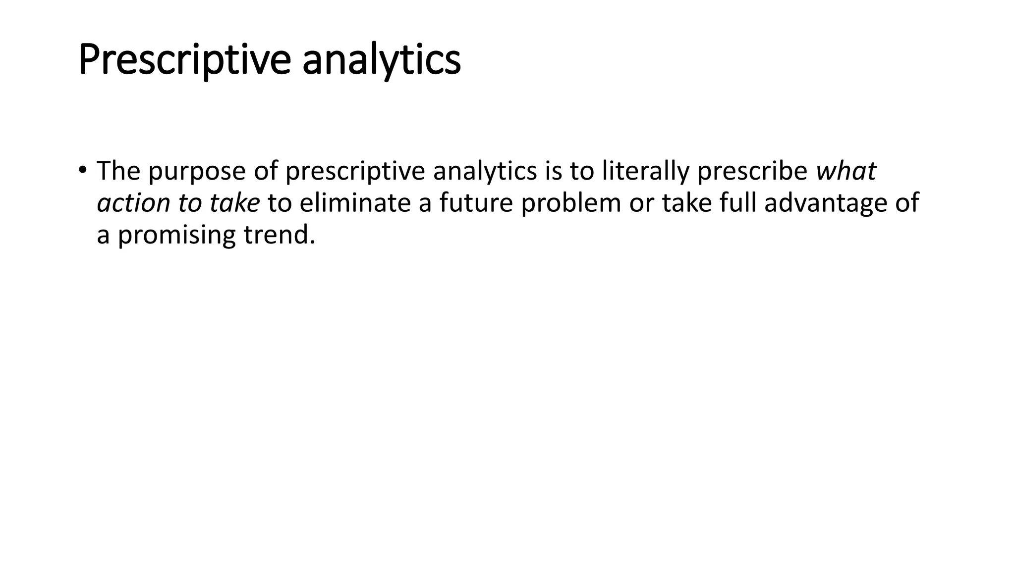 Prescriptive analytics
• The purpose of prescriptive analytics is to literally prescribe what
action to take to eliminate a future problem or take full advantage of
a promising trend.
 