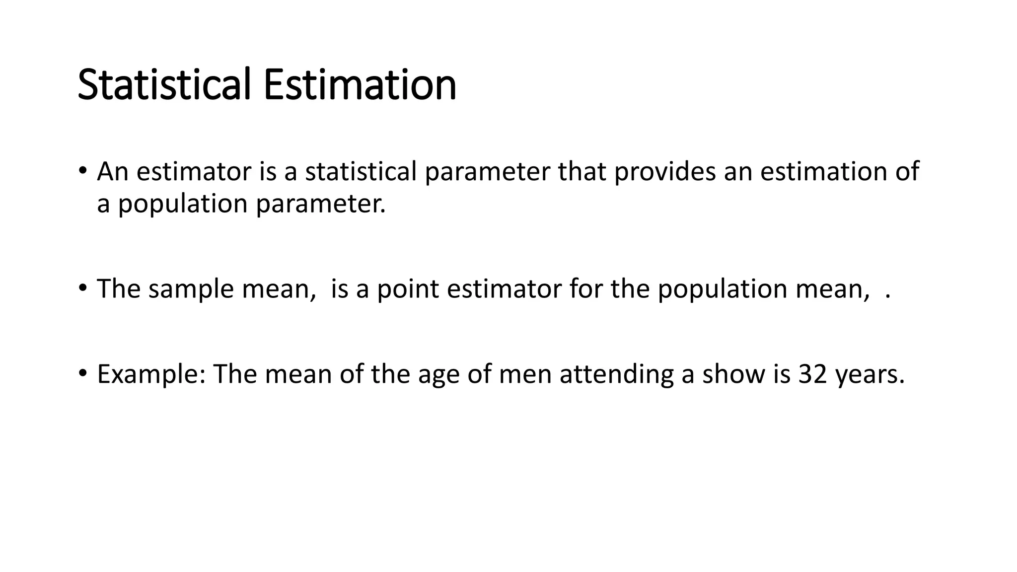 Statistical Estimation
• An estimator is a statistical parameter that provides an estimation of
a population parameter.
• The sample mean, is a point estimator for the population mean, .
• Example: The mean of the age of men attending a show is 32 years.
 