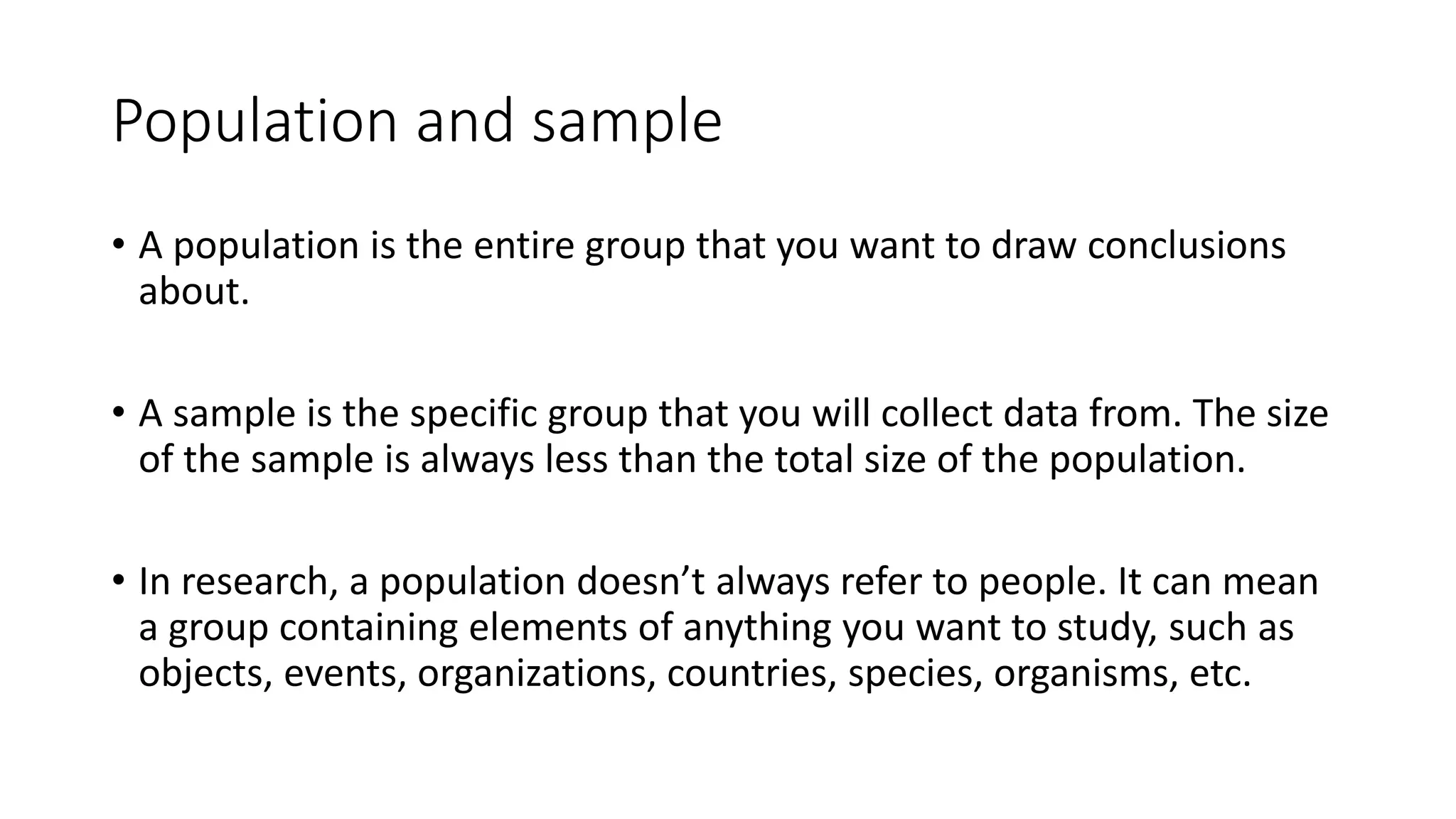 Population and sample
• A population is the entire group that you want to draw conclusions
about.
• A sample is the specific group that you will collect data from. The size
of the sample is always less than the total size of the population.
• In research, a population doesn’t always refer to people. It can mean
a group containing elements of anything you want to study, such as
objects, events, organizations, countries, species, organisms, etc.
 